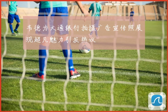 韦德为大通银行拍摄广告宣传照展现超凡魅力引发热议