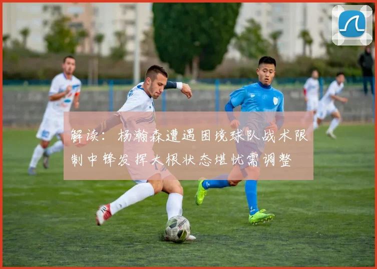 解读：杨瀚森遭遇困境球队战术限制中锋发挥大根状态堪忧需调整