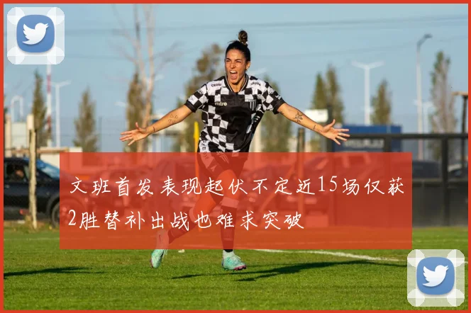 文班首发表现起伏不定近15场仅获2胜替补出战也难求突破