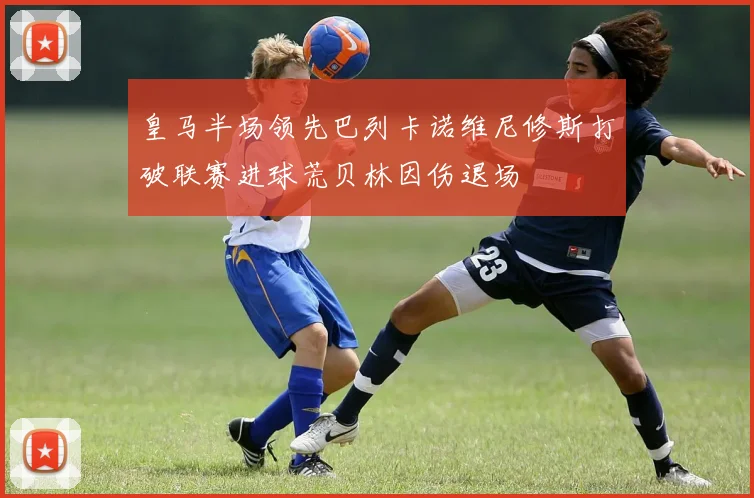 皇马半场领先巴列卡诺维尼修斯打破联赛进球荒贝林因伤退场