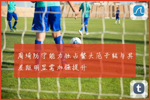 周琦防守能力独占鳌头范子铭与其差距明显需加强提升