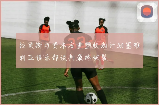 拉莫斯与资本方重塑收购计划塞维利亚俱乐部谈判最终破裂